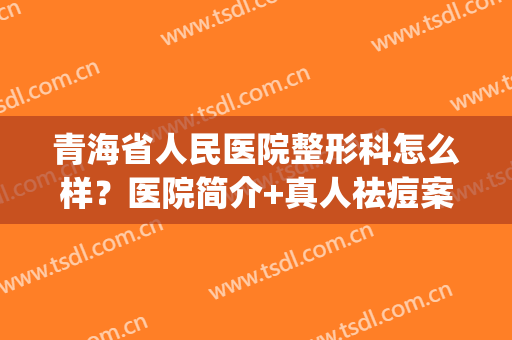 青海省人民医院整形科怎么样？医院简介+真人祛痘案例效果图(青海医学整形美容医院)