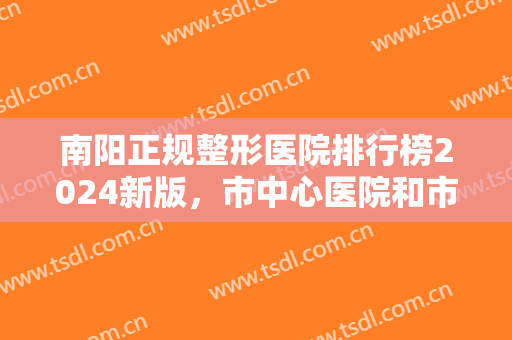 南阳正规整形医院排行榜2024新版，市中心医院和市一医院各家优势分析