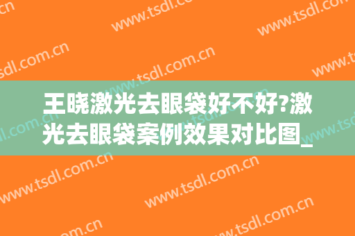 王晓激光去眼袋好不好?激光去眼袋案例效果对比图_河北省人民医院
