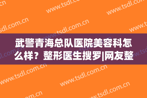 武警青海总队医院美容科怎么样？整形医生搜罗|网友整形案例反馈