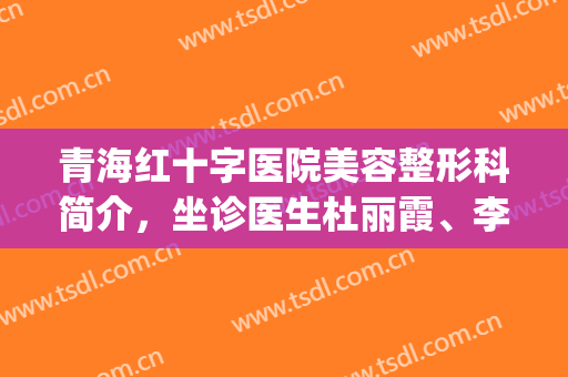 青海红十字医院美容整形科简介，坐诊医生杜丽霞、李玉湘哪个更好？(青海省红十字医院整形科)
