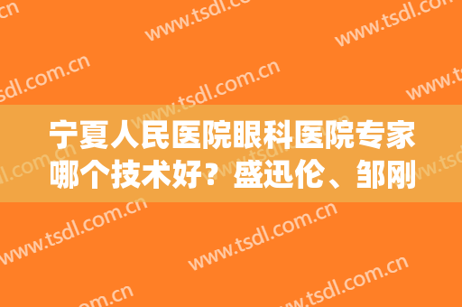 宁夏人民医院眼科医院专家哪个技术好？盛迅伦、邹刚、杨伟全面剖析(宁夏眼科医院杨伟医生)