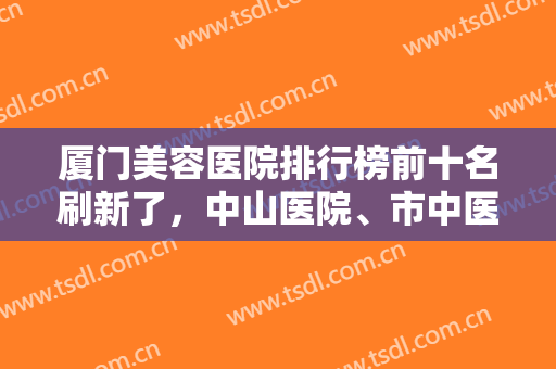 厦门美容医院排行榜前十名刷新了，中山医院、市中医院个个都好，你选哪家？