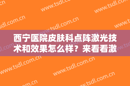 西宁医院皮肤科点阵激光技术和效果怎么样？来看看激光美肤的效果如何吧？