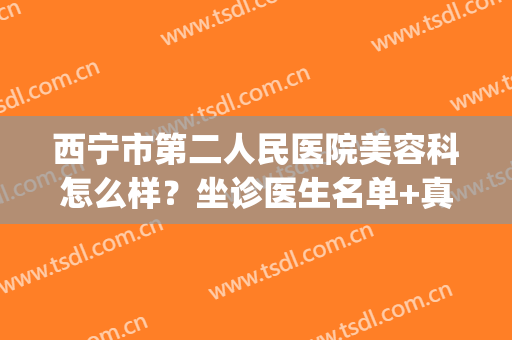 西宁市第二人民医院美容科怎么样？坐诊医生名单+真人整形案例(西宁市正规的整形美容医院)