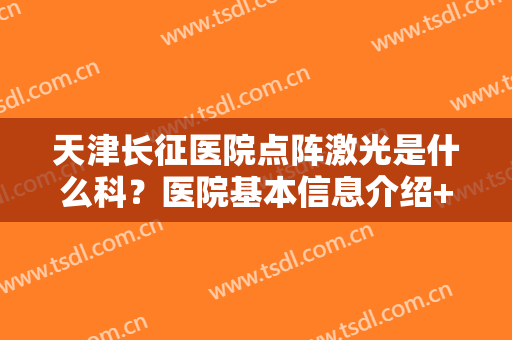 天津长征医院点阵激光是什么科？医院基本信息介绍+真人祛斑案例分享
