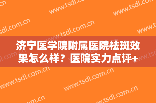 济宁医学院附属医院祛斑效果怎么样？医院实力点评+祛斑真人案例效果图