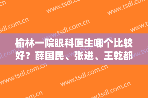 榆林一院眼科医生哪个比较好？薛国民、张进、王乾都是好评如潮的(榆林一院眼科怎么样)