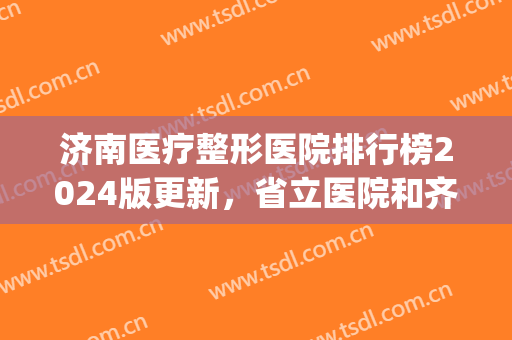济南医疗整形医院排行榜2024版更新，省立医院和齐鲁医院均榜上有名(济南最好的三甲整形医院)