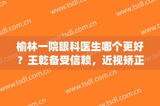 榆林一院眼科医生哪个更好？王乾备受信赖，近视矫正手术案例参考~(榆林市第一医院眼科怎么样)