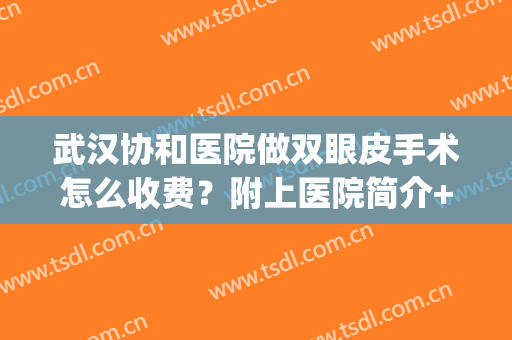 武汉协和医院做双眼皮手术怎么收费？附上医院简介+真人案例分享(武汉协和做双眼皮多少钱)
