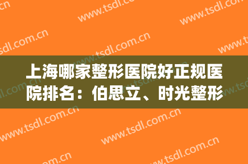 上海哪家整形医院好正规医院排名：伯思立、时光整形统统上榜~(上海整形医院)