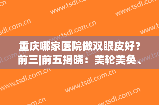 重庆哪家医院做双眼皮好？前三|前五揭晓：美轮美奂、联合丽格备受关注