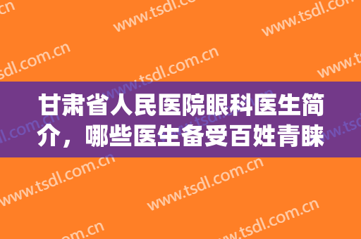 甘肃省人民医院眼科医生简介，哪些医生备受百姓青睐？附真人案例(甘肃人民医院眼科专家)