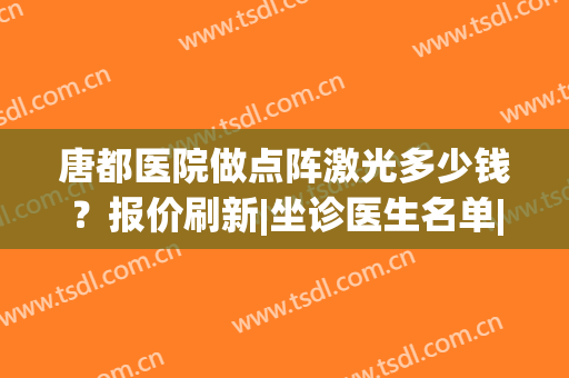 唐都医院做点阵激光多少钱？报价刷新|坐诊医生名单|点阵激光案例