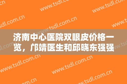 济南中心医院双眼皮价格一览，邝靖医生和邱晓东强强联手，让你选得安心