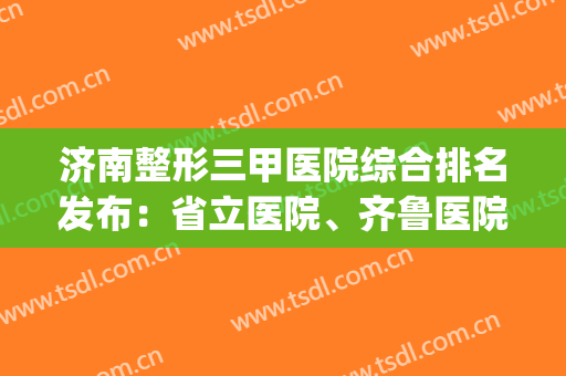 济南整形三甲医院综合排名发布：省立医院、齐鲁医院都在榜上了~(双眼皮济南省立医院还是齐鲁医院)