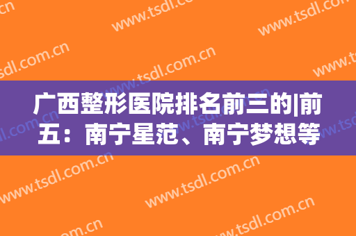 广西整形医院排名前三的|前五：南宁星范、南宁梦想等均上榜，赶紧收藏~