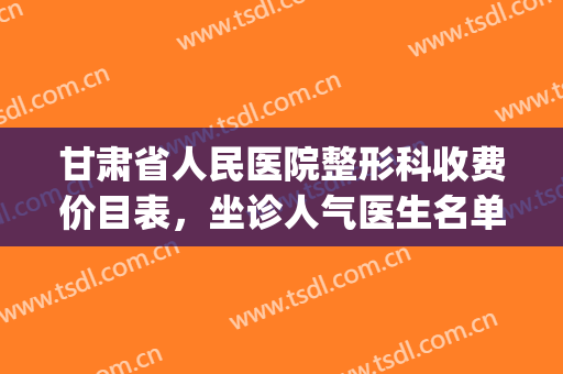 甘肃省人民医院整形科收费价目表，坐诊人气医生名单|隆胸手术案例(甘肃省人民医院整容多少人)