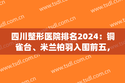 四川整形医院排名2024：铜雀台、米兰柏羽入围前五，技术代表(成都米兰柏羽整形医院是三甲医院吗)