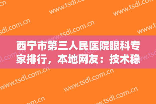 西宁市第三人民医院眼科专家排行，本地网友：技术稳定效果理想(西宁好的眼科医院)