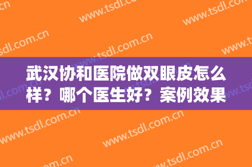 武汉协和医院做双眼皮怎么样？哪个医生好？案例效果图+收费价格！(武汉协和医院做双眼皮手术需多少钱)