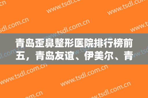 青岛歪鼻整形医院排行榜前五，青岛友谊、伊美尔、青岛诺德哪家好？(青岛最有名的整形医院是哪家)