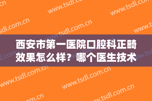 西安市第一医院口腔科正畸效果怎么样？哪个医生技术好点？附案例(西安有名的正畸医生)