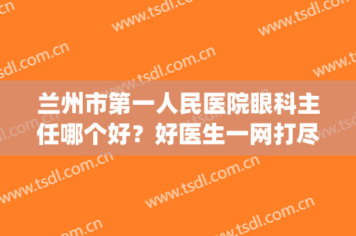 兰州市第一人民医院眼科主任哪个好？好医生一网打尽，快来看看！(兰州人民第一医院眼科)