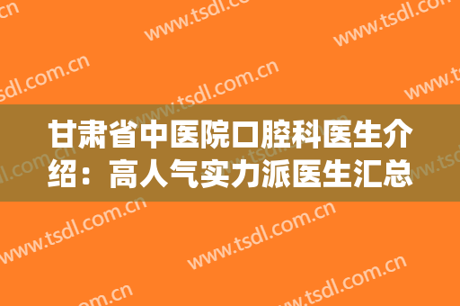 甘肃省中医院口腔科医生介绍：高人气实力派医生汇总，选哪个好？(甘肃中医药大学附属医院口腔科怎么样?)