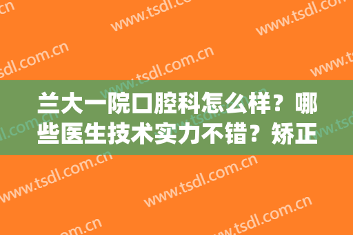 兰大一院口腔科怎么样？哪些医生技术实力不错？矫正真实效果反馈(兰大口腔医院矫正谁做得好)