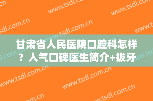 甘肃省人民医院口腔科怎样？人气口碑医生简介+拔牙治疗案例(甘肃省人民医院口腔科专家介绍)