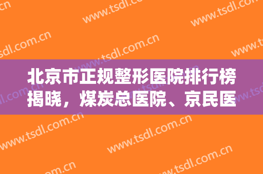 北京市正规整形医院排行榜揭晓，煤炭总医院、京民医院强强联手(北京排前五的整形医院)