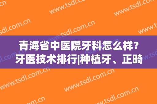 青海省中医院牙科怎么样？牙医技术排行|种植牙、正畸、拔牙都可(青海补牙哪个医院好)