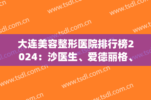 大连美容整形医院排行榜2024：沙医生、爱德丽格、美天包揽前三名额(大连三甲美容整形医院比较好)