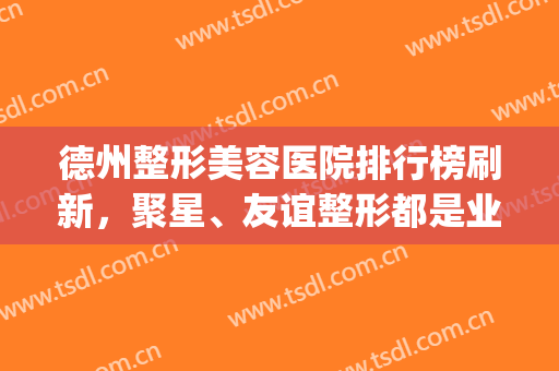 德州整形美容医院排行榜刷新，聚星、友谊整形都是业内认可的(德州友谊医疗整形)