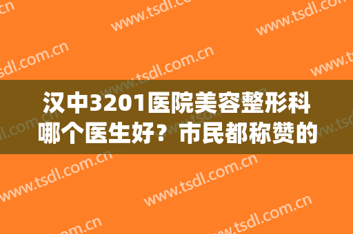 汉中3201医院美容整形科哪个医生好？市民都称赞的医生名单(汉中3201医院五官科)