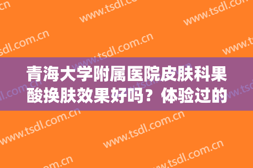 青海大学附属医院皮肤科果酸换肤效果好吗？体验过的网友这样说...(青医附院果酸换肤价格)