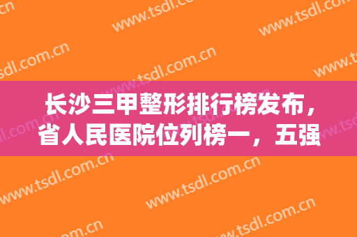 长沙三甲整形排行榜发布，省人民医院位列榜一，五强医院带你熟悉~(长沙最好的整形三甲医院)