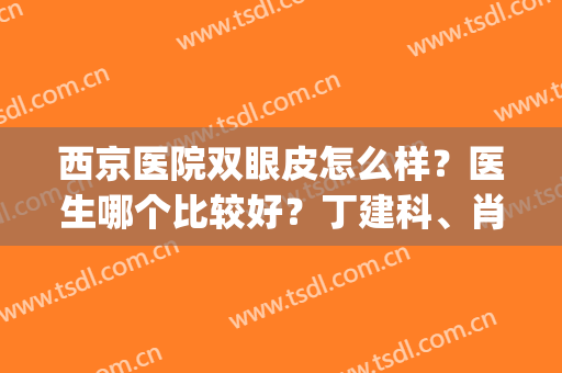 西京医院双眼皮怎么样？医生哪个比较好？丁建科、肖博都可选(西京双眼皮哪个医生做得好)