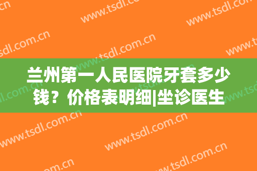 兰州第一人民医院牙套多少钱？价格表明细|坐诊医生|正畸案例(兰州带牙套多少钱)