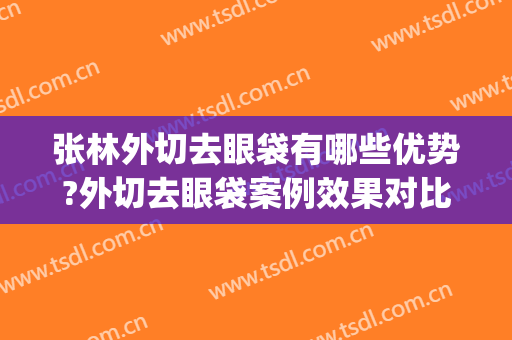 张林外切去眼袋有哪些优势?外切去眼袋案例效果对比图_安徽医科大学第一附属医院