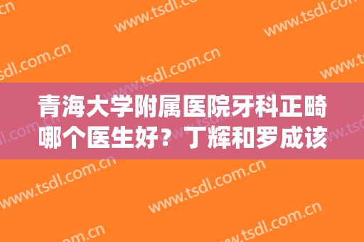 青海大学附属医院牙科正畸哪个医生好？丁辉和罗成该怎么选？进来看(青医正畸科主任叫什么名字)