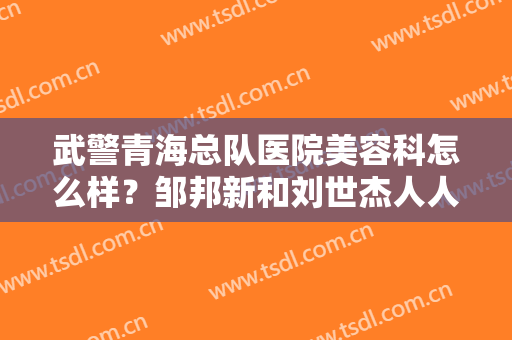 武警青海总队医院美容科怎么样？邹邦新和刘世杰人人夸赞，好在哪里？