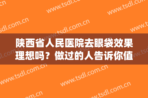 陕西省人民医院去眼袋效果理想吗？做过的人告诉你值得选择不(陕西省人民医院祛眼袋)