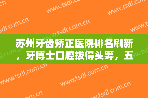 苏州牙齿矫正医院排名刷新，牙博士口腔拔得头筹，五强医院你中意吗？