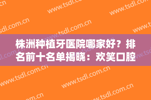 株洲种植牙医院哪家好？排名前十名单揭晓：欢笑口腔排第三(株洲哪家口腔医院最好)