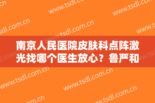 南京人民医院皮肤科点阵激光找哪个医生放心？鲁严和朱文元同台竞技
