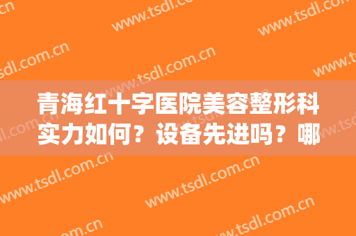 青海红十字医院美容整形科实力如何？设备先进吗？哪个医生值得选？(青海最好的整形医院)