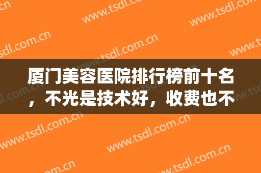 厦门美容医院排行榜前十名，不光是技术好，收费也不乱来！(厦门美容整形医院排名)